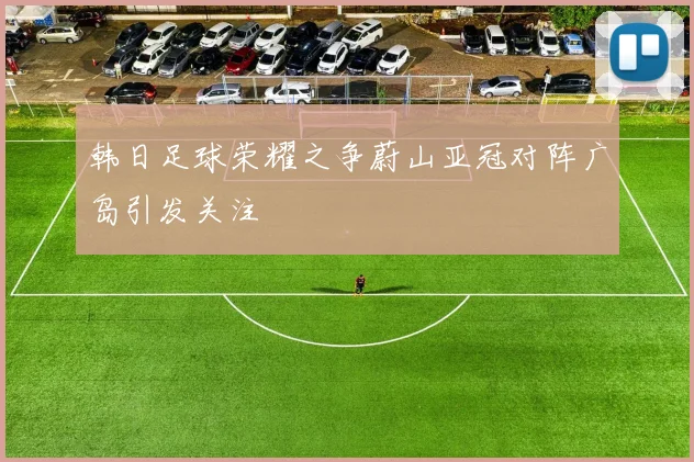 韩日足球荣耀之争蔚山亚冠对阵广岛引发关注
