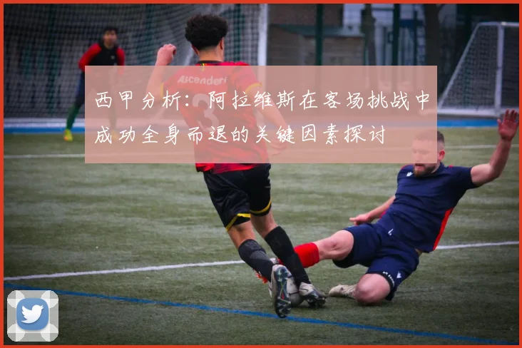 西甲分析：阿拉维斯在客场挑战中成功全身而退的关键因素探讨