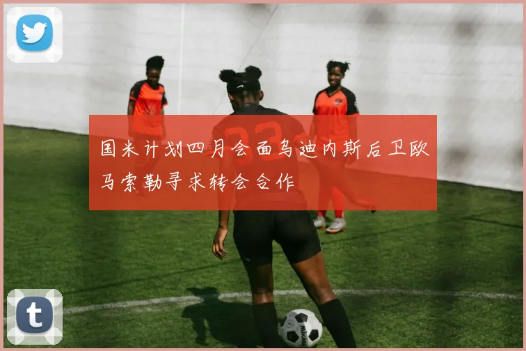 国米计划四月会面乌迪内斯后卫欧马索勒寻求转会合作