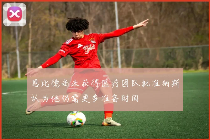 恩比德尚未获得医疗团队批准纳斯认为他仍需更多准备时间