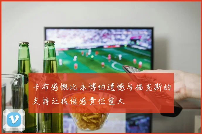卡布感慨比永博的遗憾与福克斯的支持让我倍感责任重大