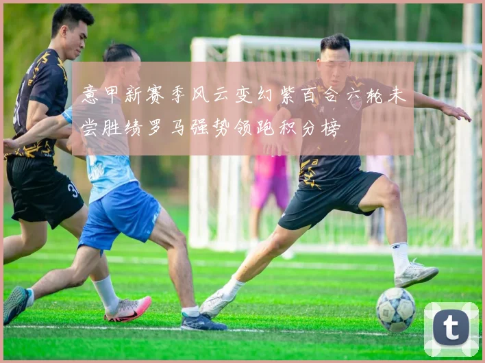 意甲新赛季风云变幻紫百合六轮未尝胜绩罗马强势领跑积分榜