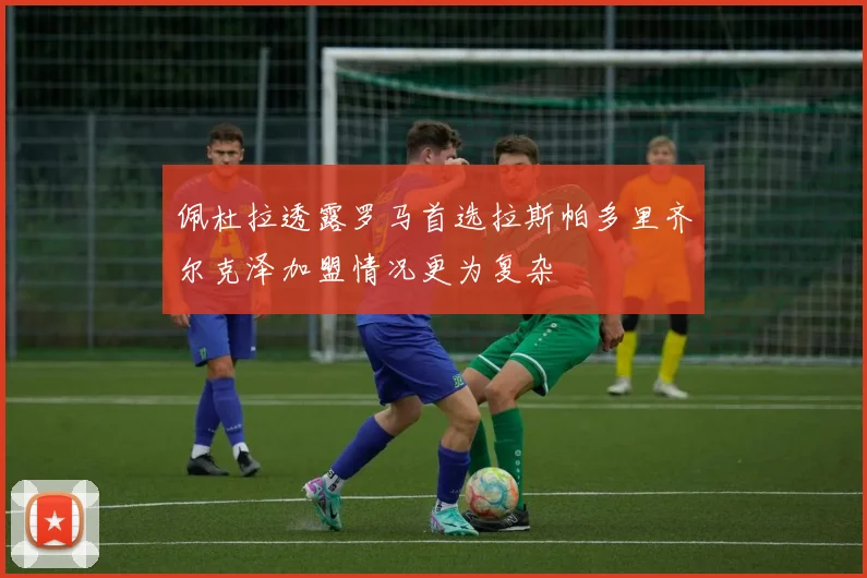 佩杜拉透露罗马首选拉斯帕多里齐尔克泽加盟情况更为复杂