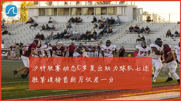 沙特联赛动态C罗复出助力球队七连胜紧追榜首新月仅差一分