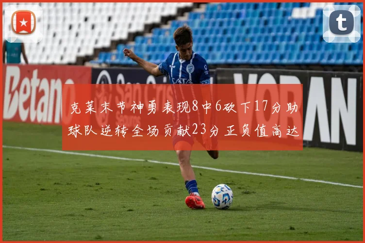 克莱末节神勇表现8中6砍下17分助球队逆转全场贡献23分正负值高达15