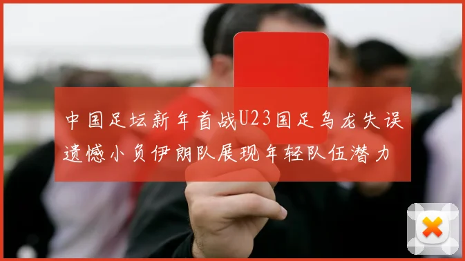 中国足坛新年首战U23国足乌龙失误遗憾小负伊朗队展现年轻队伍潜力