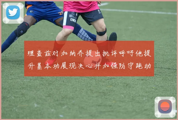 理查兹对加纳乔提出批评呼吁他提升基本功展现决心并加强防守跑动能力