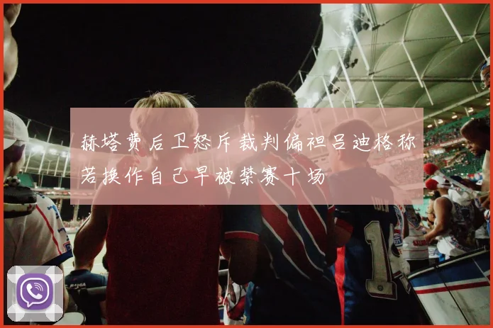 赫塔费后卫怒斥裁判偏袒吕迪格称若换作自己早被禁赛十场