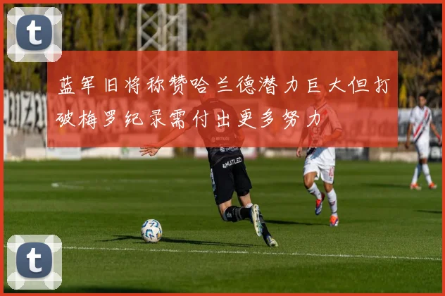 蓝军旧将称赞哈兰德潜力巨大但打破梅罗纪录需付出更多努力
