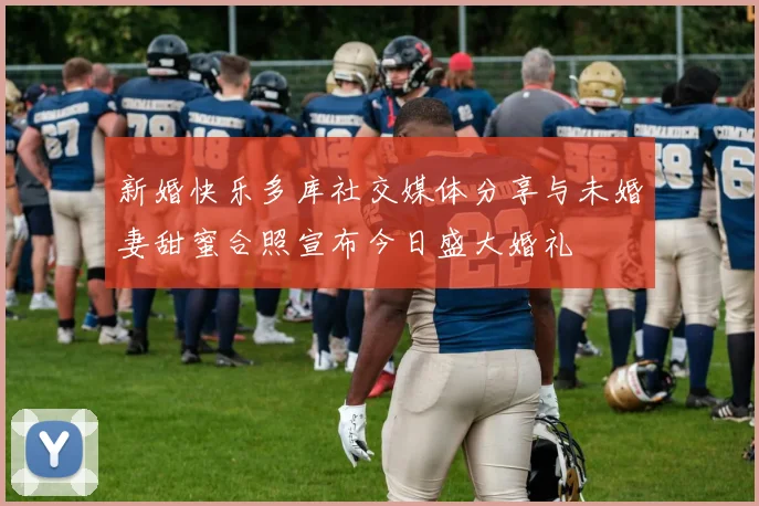 新婚快乐多库社交媒体分享与未婚妻甜蜜合照宣布今日盛大婚礼