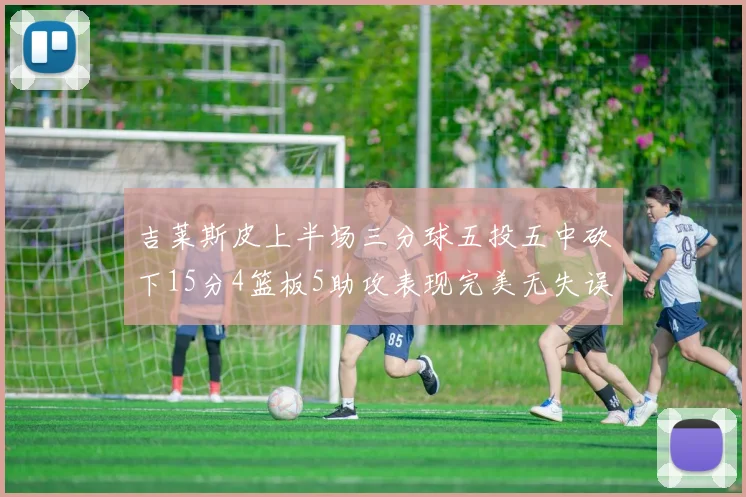 吉莱斯皮上半场三分球五投五中砍下15分4篮板5助攻表现完美无失误