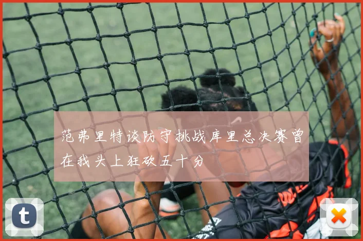 范弗里特谈防守挑战库里总决赛曾在我头上狂砍五十分