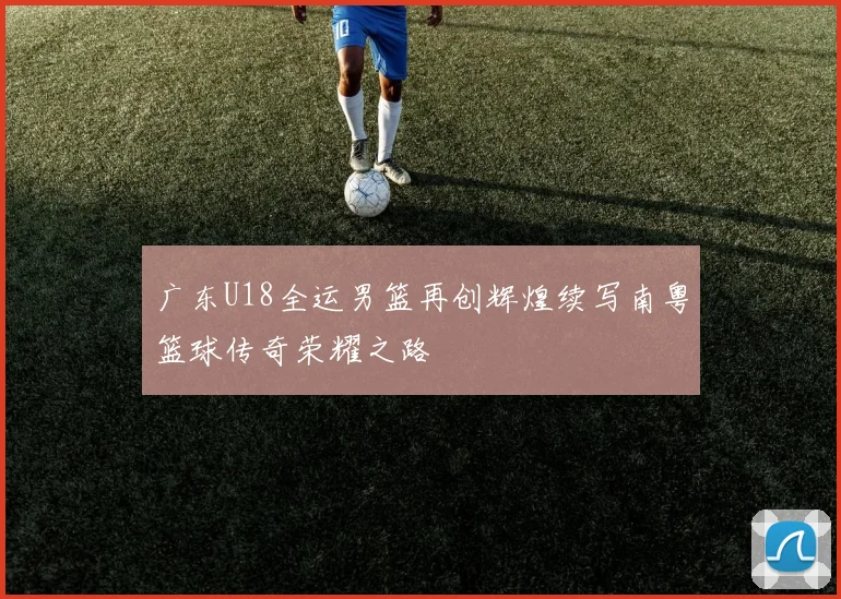 广东U18全运男篮再创辉煌续写南粤篮球传奇荣耀之路