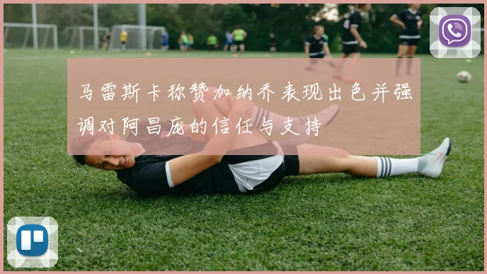 马雷斯卡称赞加纳乔表现出色并强调对阿昌庞的信任与支持