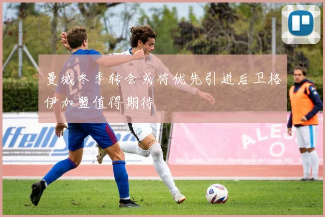 曼城冬季转会或将优先引进后卫格伊加盟值得期待