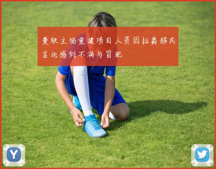 曼联主场重建项目人员因拉爵移民言论感到不满与冒犯