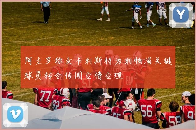阿圭罗称麦卡利斯特为利物浦关键球员转会传闻合情合理