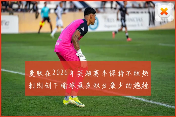 曼联在2026年英超赛季保持不败热刺则创下输球最多积分最少的尴尬纪录