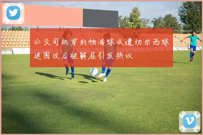 公交司机穿利物浦球衣遭切尔西球迷围攻后被解雇引发热议