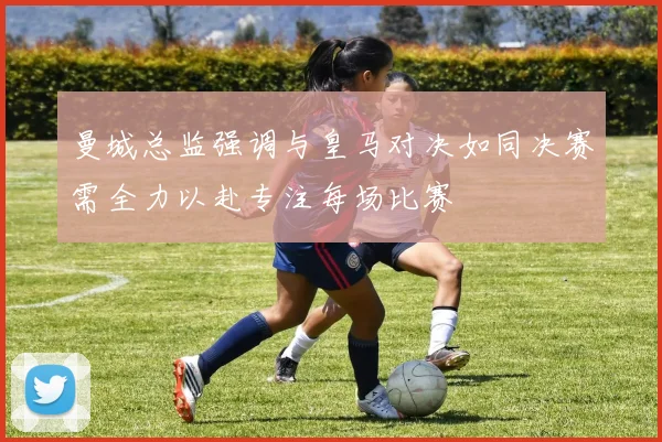 曼城总监强调与皇马对决如同决赛需全力以赴专注每场比赛