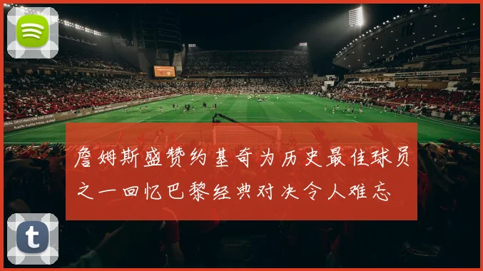 詹姆斯盛赞约基奇为历史最佳球员之一回忆巴黎经典对决令人难忘