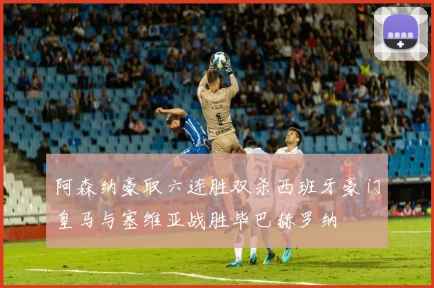 阿森纳豪取六连胜双杀西班牙豪门皇马与塞维亚战胜毕巴赫罗纳