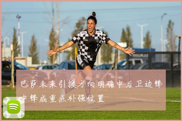 巴萨未来引援方向明确中后卫边锋中锋成重点补强位置