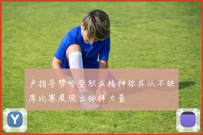 卢指导赞哈登职业精神称其从不缺席比赛展现出榜样力量