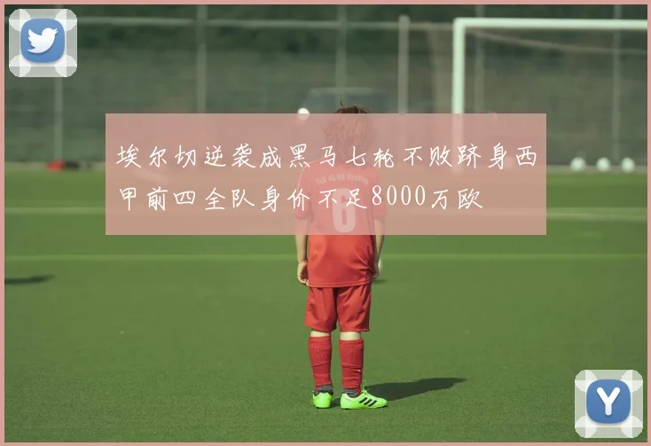 埃尔切逆袭成黑马七轮不败跻身西甲前四全队身价不足8000万欧