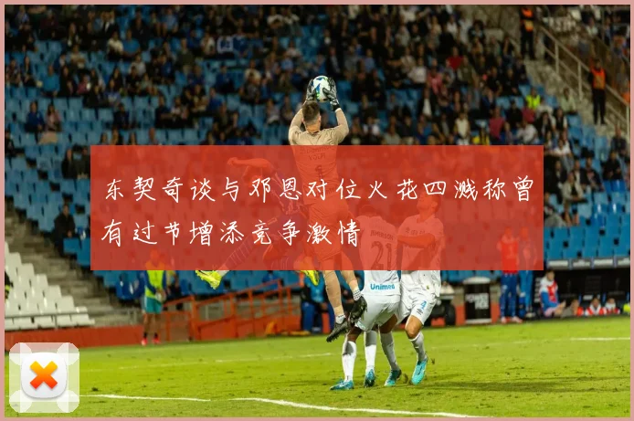 东契奇谈与邓恩对位火花四溅称曾有过节增添竞争激情