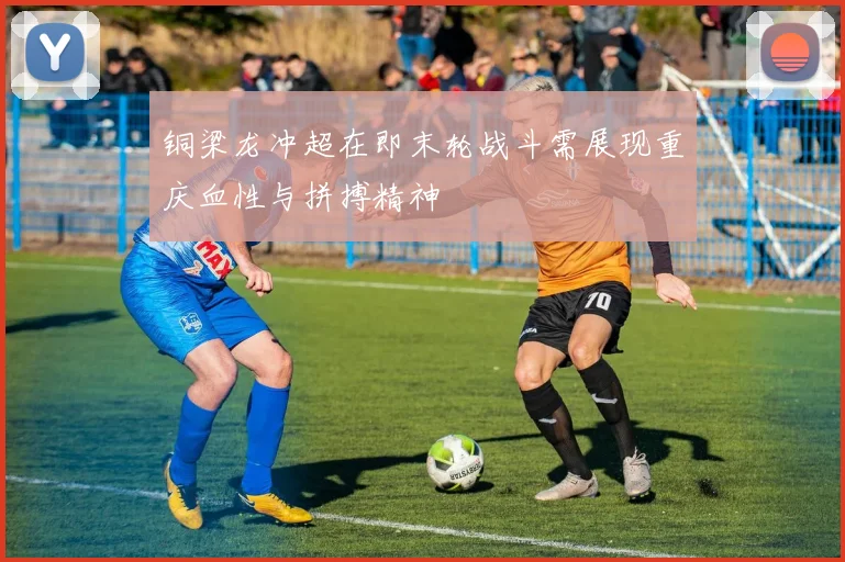 铜梁龙冲超在即末轮战斗需展现重庆血性与拼搏精神