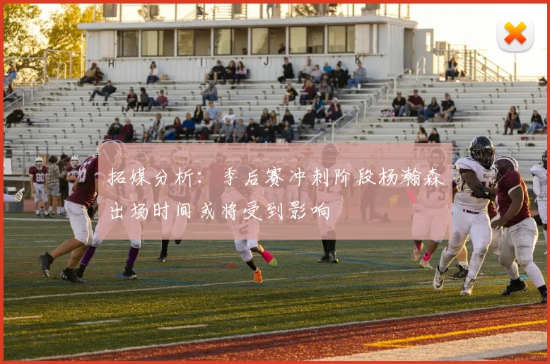 拓媒分析：季后赛冲刺阶段杨瀚森出场时间或将受到影响