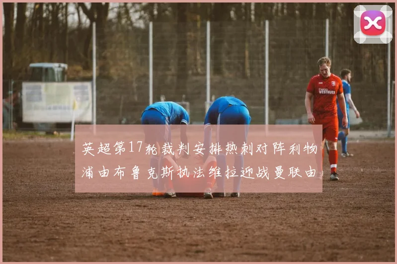 英超第17轮裁判安排热刺对阵利物浦由布鲁克斯执法维拉迎战曼联由奥利弗执法