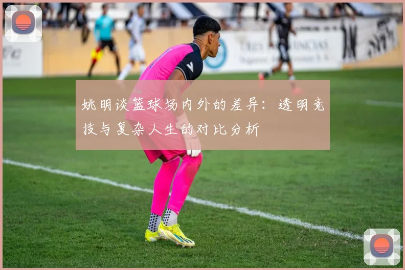 姚明谈篮球场内外的差异：透明竞技与复杂人生的对比分析