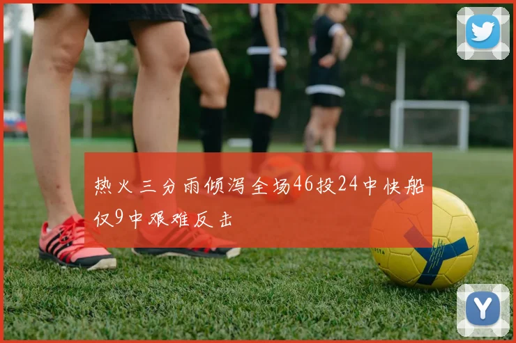 热火三分雨倾泻全场46投24中快船仅9中艰难反击